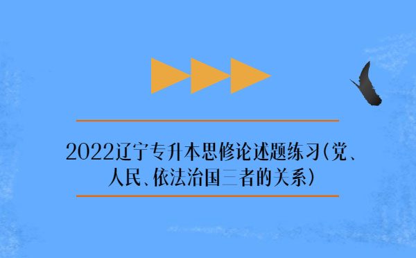 2022遼寧專升本思修論述題練習(xí)(黨、人民、依法治國三者的關(guān)系)
