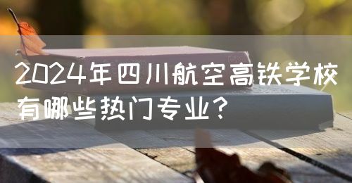2024年四川航空高鐵學校有哪些熱門專業(yè)？(圖1)