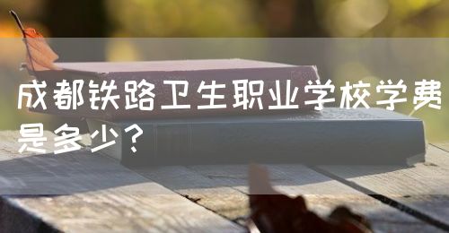成都鐵路衛(wèi)生職業(yè)學(xué)校學(xué)費是多少？(圖1)