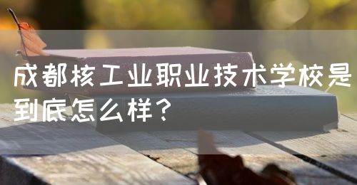 成都核工業(yè)職業(yè)技術(shù)學校是到底怎么樣？(圖1)