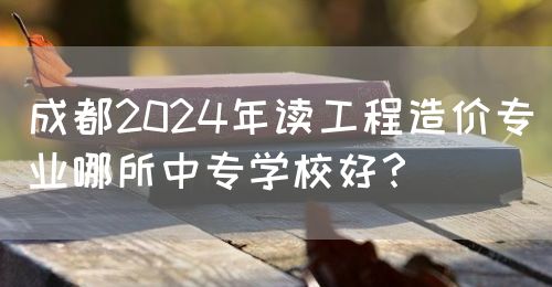 成都2024年讀工程造價(jià)專(zhuān)業(yè)哪所中專(zhuān)學(xué)校好？(圖1)
