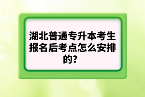湖北普通專升本考生報名后考點怎么安排的？
