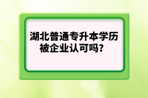 湖北普通專升本學(xué)歷被企業(yè)認(rèn)可嗎？