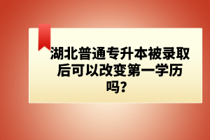 湖北普通專升本被錄取后可以改變第一學(xué)歷嗎？