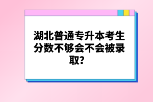 湖北普通專升本考生分?jǐn)?shù)不夠會不會被錄??？