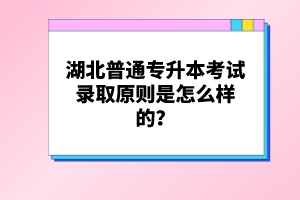湖北普通專升本考試錄取原則是怎么樣的？