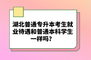湖北普通專升本考生就業(yè)待遇和普通本科學(xué)生一樣嗎？