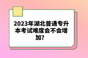 2023年湖北普通專(zhuān)升本考試難度會(huì)不會(huì)增加？