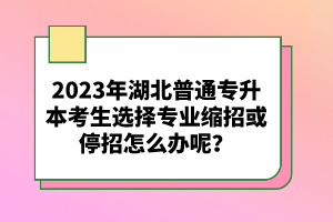 2023年湖北普通專升本考生選擇專業(yè)縮招或停招怎么辦呢？