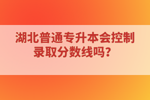 湖北普通專升本會控制錄取分?jǐn)?shù)線嗎？