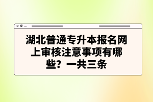 湖北普通專升本報(bào)名網(wǎng)上審核注意事項(xiàng)有哪些？一共三條