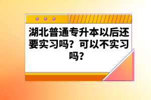 湖北普通專升本以后還要實習嗎？可以不實習嗎？