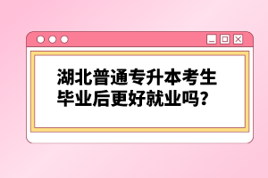 湖北普通專升本考生畢業(yè)后更好就業(yè)嗎？