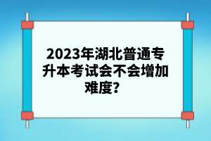 2023年湖北普通專升本考試會不會增加難度？