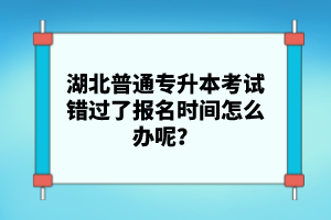 湖北普通專升本考試錯過了報名時間怎么辦呢？