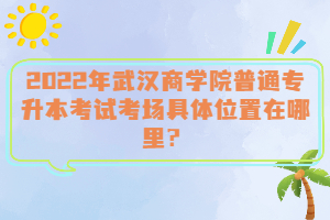 2022年武漢商學(xué)院普通專升本考試考場(chǎng)具體位置在哪里？