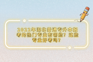 2022年湖北普通專升本報考的熱門專業(yè)有哪些？這些專業(yè)好考嗎？