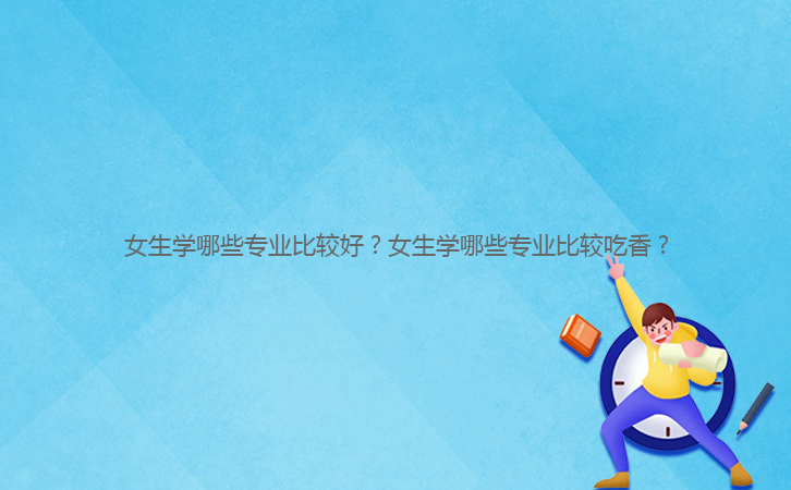 女生學(xué)哪些專業(yè)比較好？女生學(xué)哪些專業(yè)比較吃香？