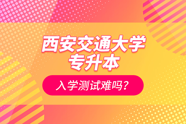 西安交通大學(xué)專升本入學(xué)測試難嗎？
