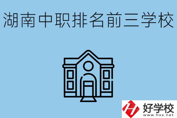 湖南省中職學(xué)校排名前三是哪幾所？具體位置在哪里？