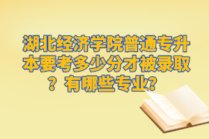 湖北經(jīng)濟學(xué)院普通專升本要考多少分才被錄??？有哪些專業(yè)？