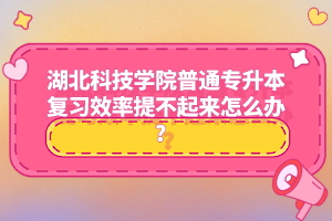 湖北科技學院普通專升本復習效率提不起來怎么辦？